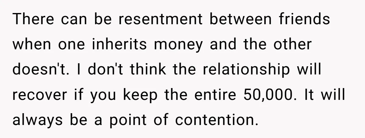 There can be resentment between friends when one inherits money and the other doesn't. I don't think the relationship will recover if you keep the entire 50,000. It will always...