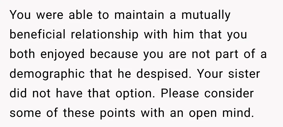 You were able to maintain a mutually beneficial relationship with him that you both enjoyed because you are not part of a demographic that he despised. Your sister did not...