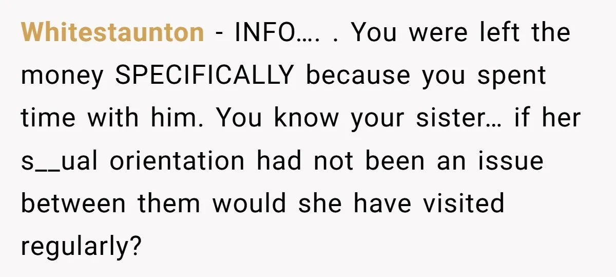 Whitestaunton − INFO…. . You were left the money SPECIFICALLY because you spent time with him. You know your sister… if her s__ual orientation had not been an issue between...