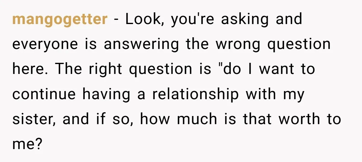 mangogetter − Look, you're asking and everyone is answering the wrong question here. The right question is "do I want to continue having a relationship with my sister, and if...