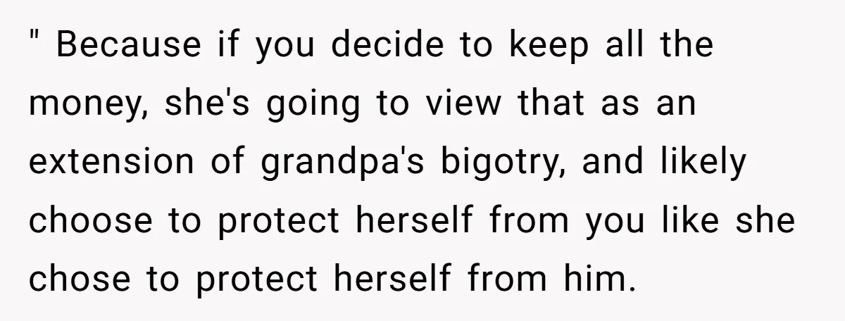 " Because if you decide to keep all the money, she's going to view that as an extension of grandpa's bigotry, and likely choose to protect herself from you like...