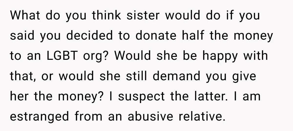 What do you think sister would do if you said you decided to donate half the money to an LGBT org? Would she be happy with that, or would she...
