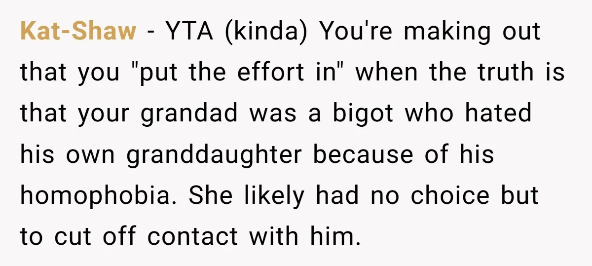 Kat-Shaw − YTA (kinda) You're making out that you "put the effort in" when the truth is that your grandad was a bigot who hated his own granddaughter because of...