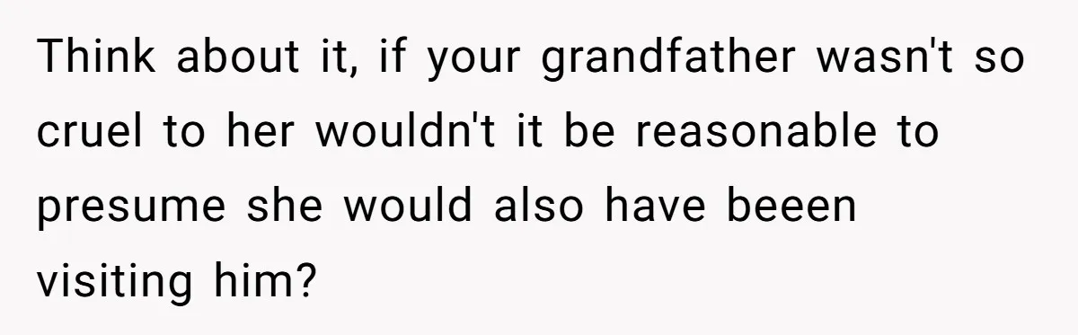 Think about it, if your grandfather wasn't so cruel to her wouldn't it be reasonable to presume she would also have beeen visiting him?