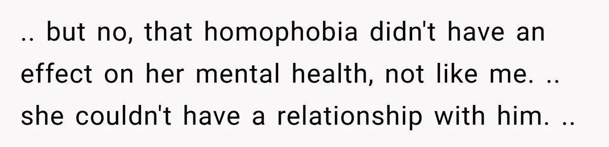 .. but no, that homophobia didn't have an effect on her mental health, not like me. .. she couldn't have a relationship with him. ..