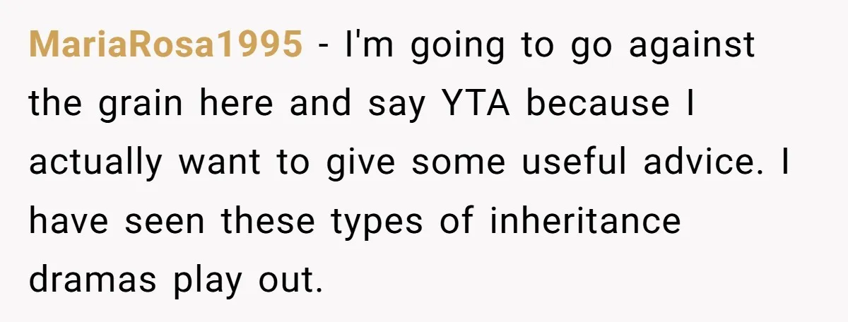 MariaRosa1995 − I'm going to go against the grain here and say YTA because I actually want to give some useful advice. I have seen these types of inheritance dramas...
