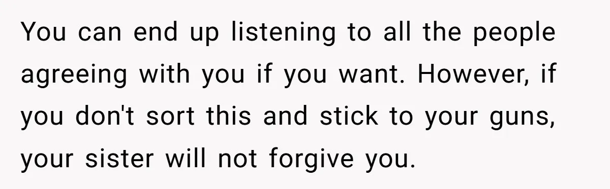 You can end up listening to all the people agreeing with you if you want. However, if you don't sort this and stick to your guns, your sister will not...