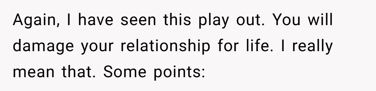 Again, I have seen this play out. You will damage your relationship for life. I really mean that. Some points: