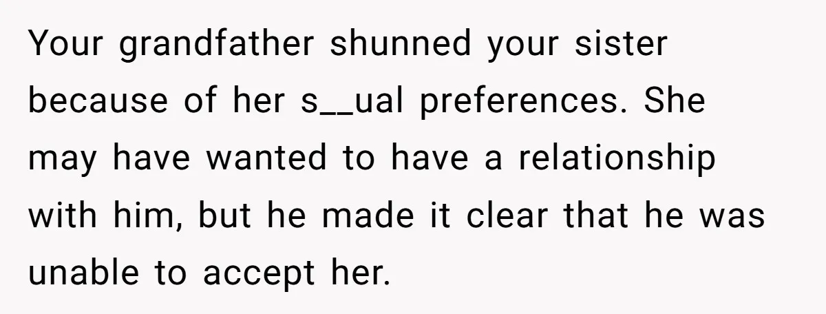 Your grandfather shunned your sister because of her s__ual preferences. She may have wanted to have a relationship with him, but he made it clear that he was unable to...