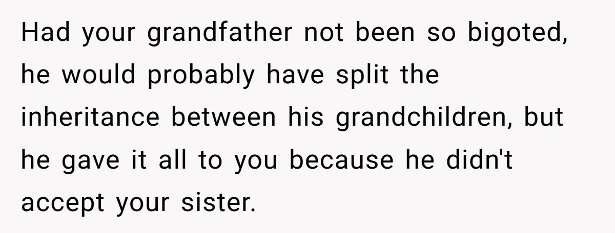 Had your grandfather not been so bigoted, he would probably have split the inheritance between his grandchildren, but he gave it all to you because he didn't accept your sister.