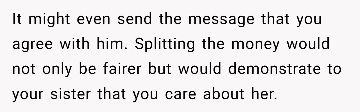 It might even send the message that you agree with him. Splitting the money would not only be fairer but would demonstrate to your sister that you care about her.