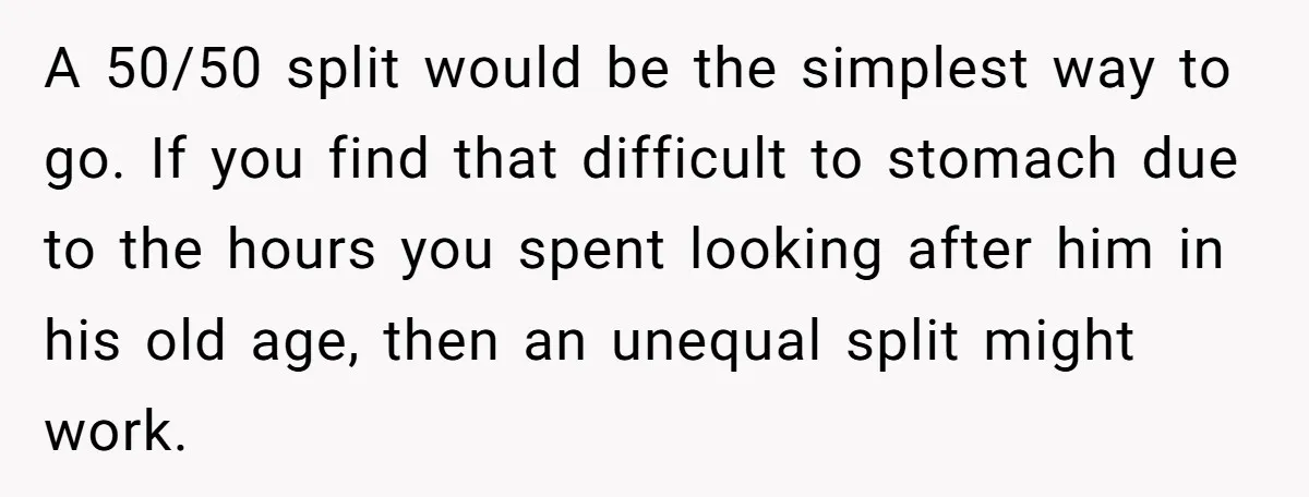 A 50/50 split would be the simplest way to go. If you find that difficult to stomach due to the hours you spent looking after him in his old age,...