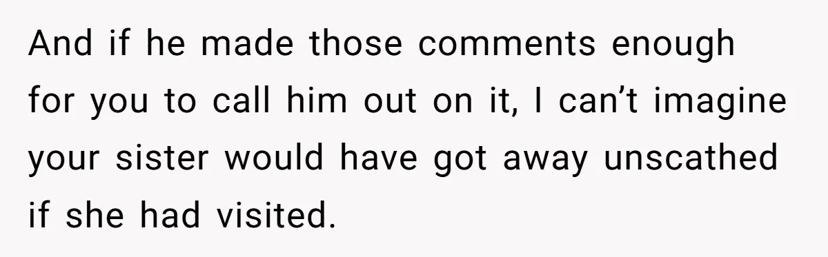 And if he made those comments enough for you to call him out on it, I can’t imagine your sister would have got away unscathed if she had visited.