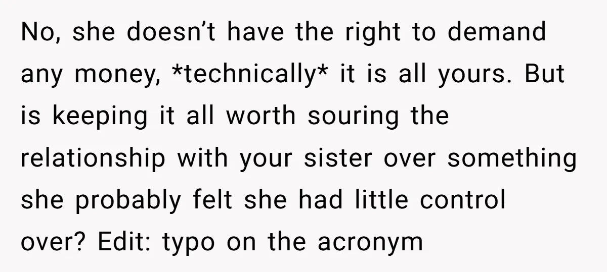 No, she doesn’t have the right to demand any money, *technically* it is all yours. But is keeping it all worth souring the relationship with your sister over something she...