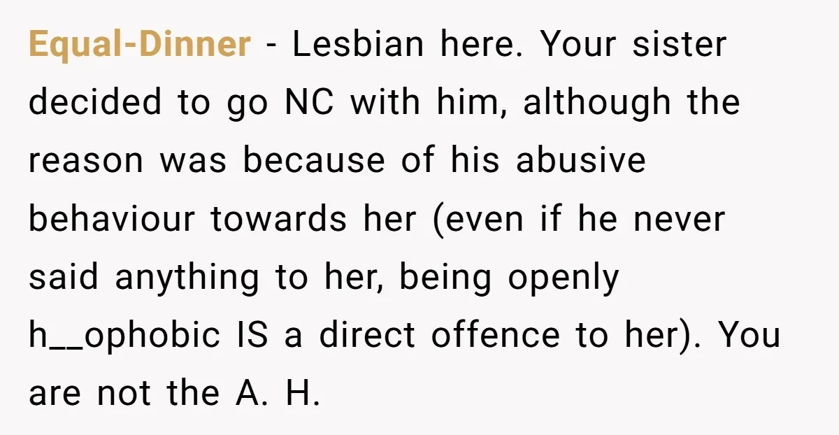 Equal-Dinner − Lesbian here. Your sister decided to go NC with him, although the reason was because of his abusive behaviour towards her (even if he never said anything to...