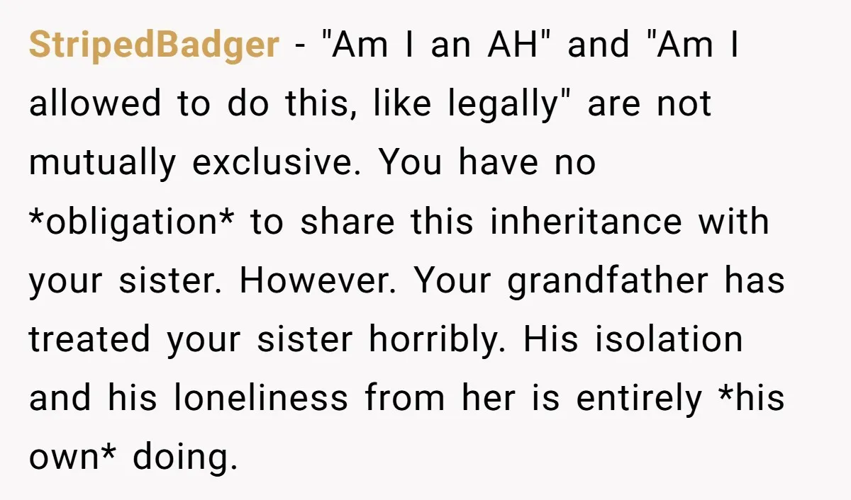 StripedBadger − "Am I an AH" and "Am I allowed to do this, like legally" are not mutually exclusive. You have no *obligation* to share this inheritance with your sister....
