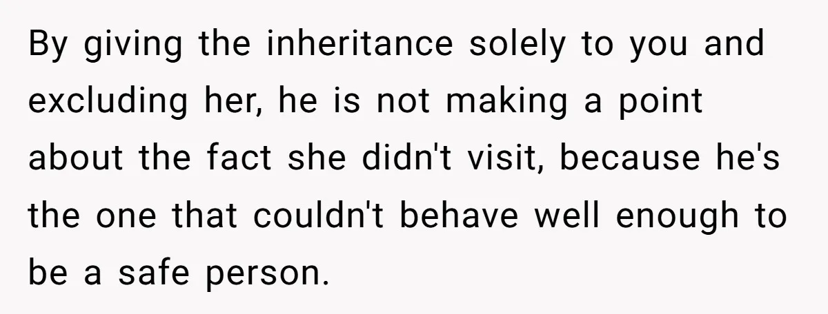 By giving the inheritance solely to you and excluding her, he is not making a point about the fact she didn't visit, because he's the one that couldn't behave well...