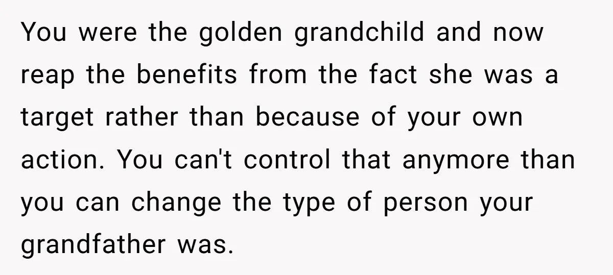You were the golden grandchild and now reap the benefits from the fact she was a target rather than because of your own action. You can't control that anymore than...