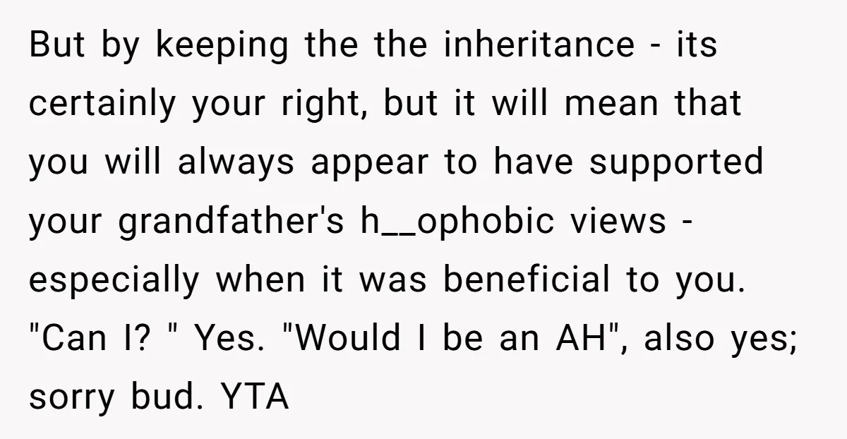 But by keeping the the inheritance - its certainly your right, but it will mean that you will always appear to have supported your grandfather's h__ophobic views - especially when...
