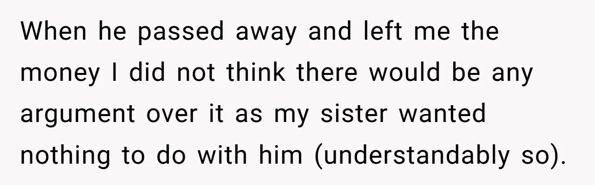 When he passed away and left me the money I did not think there would be any argument over it as my sister wanted nothing to do with him (understandably...