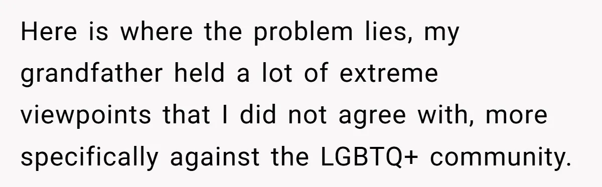 Here is where the problem lies, my grandfather held a lot of extreme viewpoints that I did not agree with, more specifically against the LGBTQ+ community.