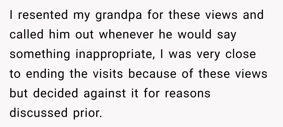 I resented my grandpa for these views and called him out whenever he would say something inappropriate, I was very close to ending the visits because of these views but...
