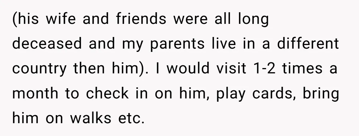 (his wife and friends were all long deceased and my parents live in a different country then him). I would visit 1-2 times a month to check in on him,...