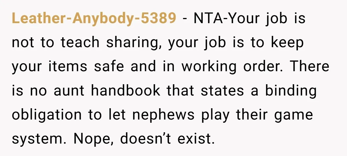 Leather-Anybody-5389 − NTA-Your job is not to teach sharing, your job is to keep your items safe and in working order. There is no aunt handbook that states a binding...