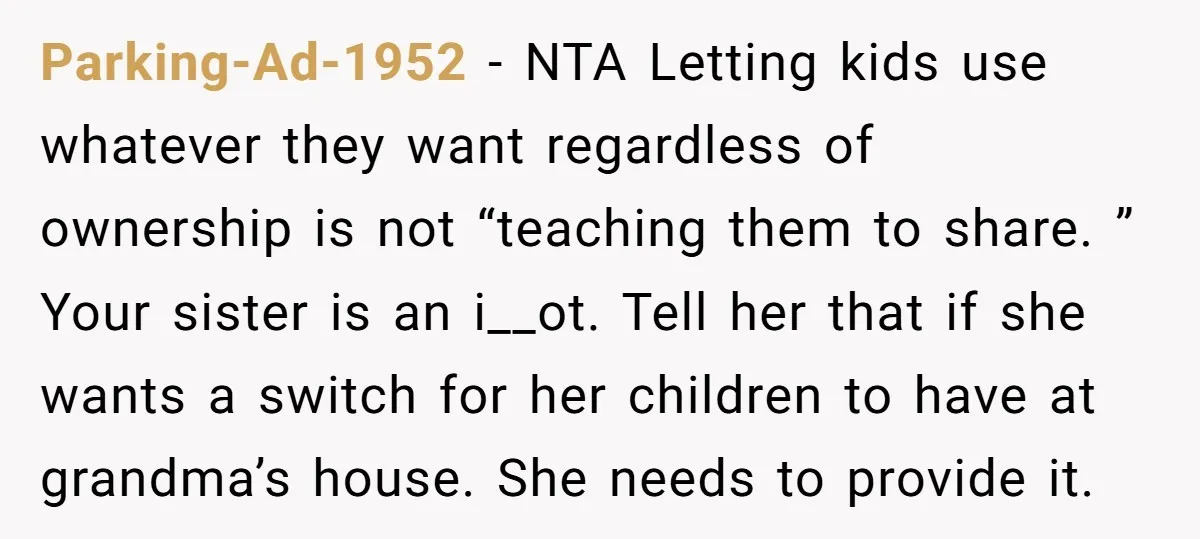 Parking-Ad-1952 − NTA Letting kids use whatever they want regardless of ownership is not “teaching them to share. ” Your sister is an i__ot. Tell her that if she wants...