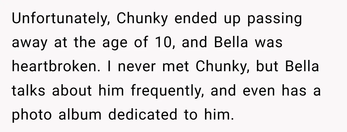 Unfortunately, Chunky ended up passing away at the age of 10, and Bella was heartbroken. I never met Chunky, but Bella talks about him frequently, and even has a photo...