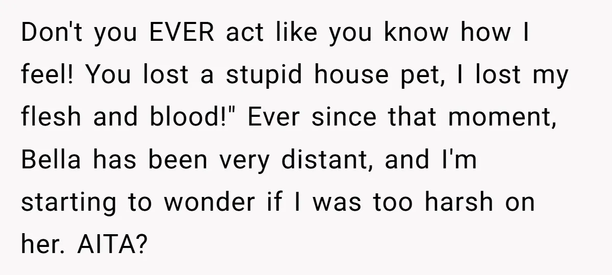 Don't you EVER act like you know how I feel! You lost a stupid house pet, I lost my flesh and blood!" Ever since that moment, Bella has been very...