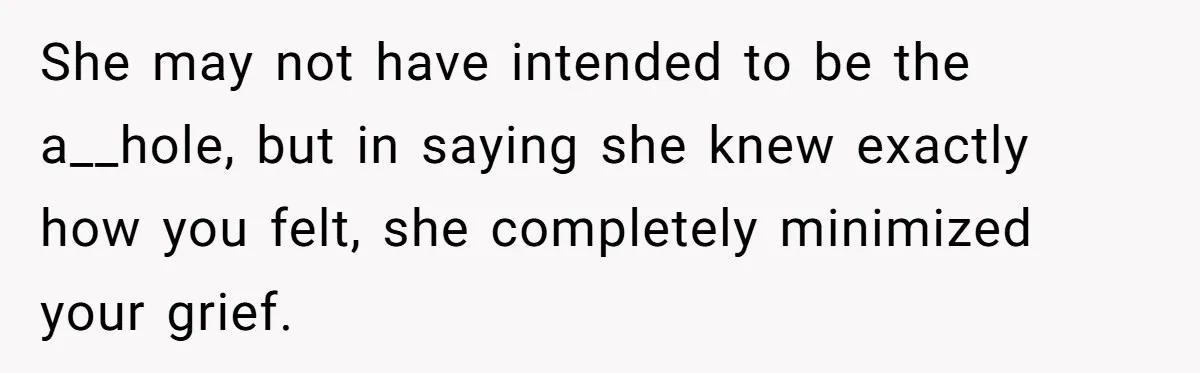She may not have intended to be the a__hole, but in saying she knew exactly how you felt, she completely minimized your grief.