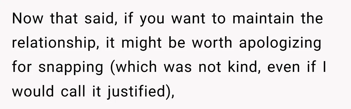 Now that said, if you want to maintain the relationship, it might be worth apologizing for snapping (which was not kind, even if I would call it justified),
