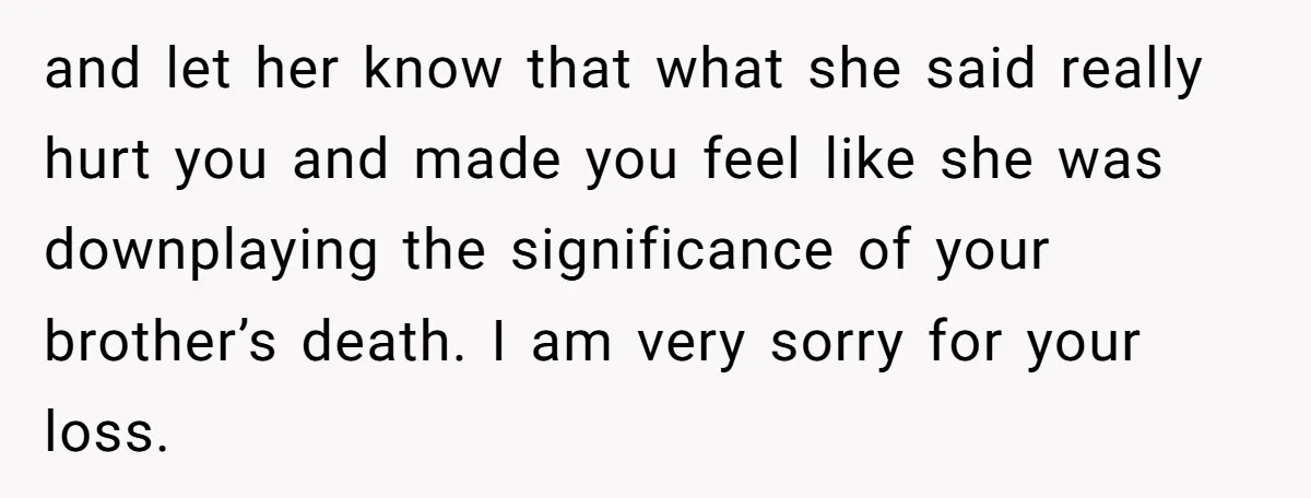 and let her know that what she said really hurt you and made you feel like she was downplaying the significance of your brother’s death. I am very sorry for...