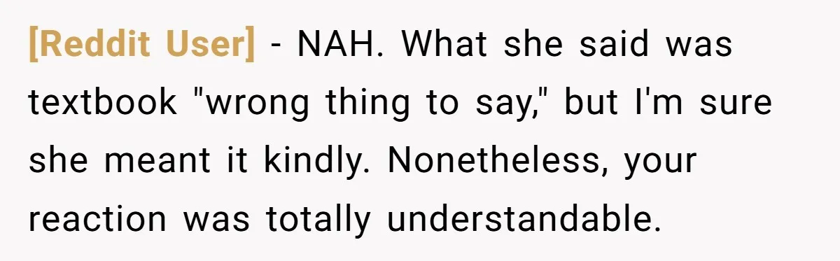 [Reddit User] − NAH. What she said was textbook "wrong thing to say," but I'm sure she meant it kindly. Nonetheless, your reaction was totally understandable.
