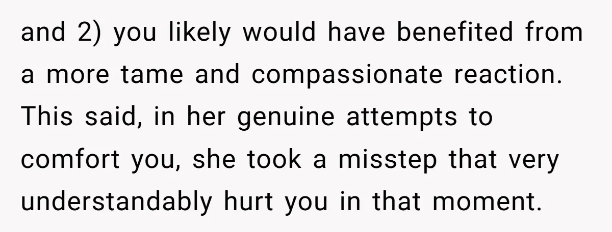 and 2) you likely would have benefited from a more tame and compassionate reaction. This said, in her genuine attempts to comfort you, she took a misstep that very understandably...