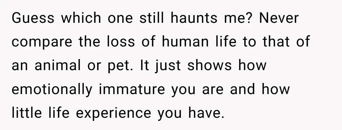 Guess which one still haunts me? Never compare the loss of human life to that of an animal or pet. It just shows how emotionally immature you are and how...