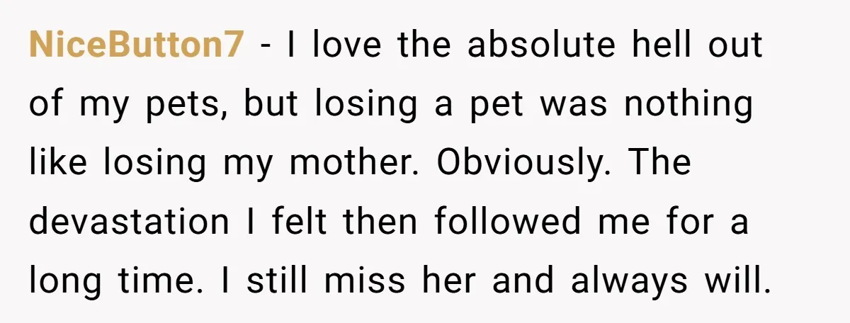 NiceButton7 − I love the absolute hell out of my pets, but losing a pet was nothing like losing my mother. Obviously. The devastation I felt then followed me for...
