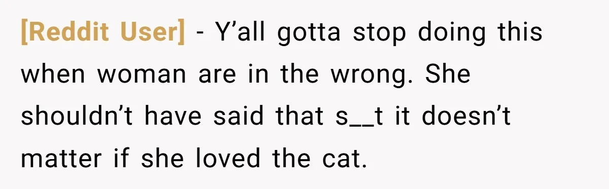 [Reddit User] − Y’all gotta stop doing this when woman are in the wrong. She shouldn’t have said that s__t it doesn’t matter if she loved the cat.