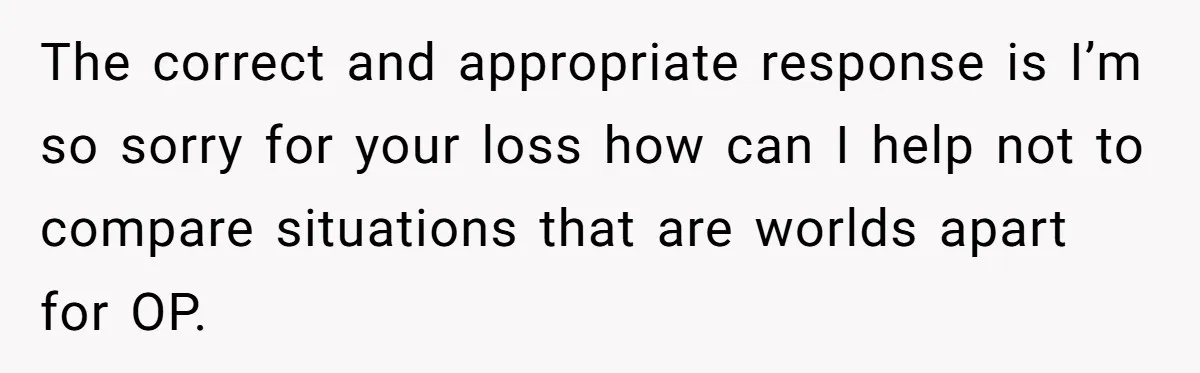 The correct and appropriate response is I’m so sorry for your loss how can I help not to compare situations that are worlds apart for OP.