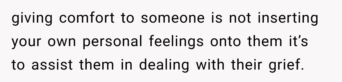 giving comfort to someone is not inserting your own personal feelings onto them it’s to assist them in dealing with their grief.