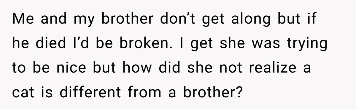 Me and my brother don’t get along but if he died I’d be broken. I get she was trying to be nice but how did she not realize a cat...