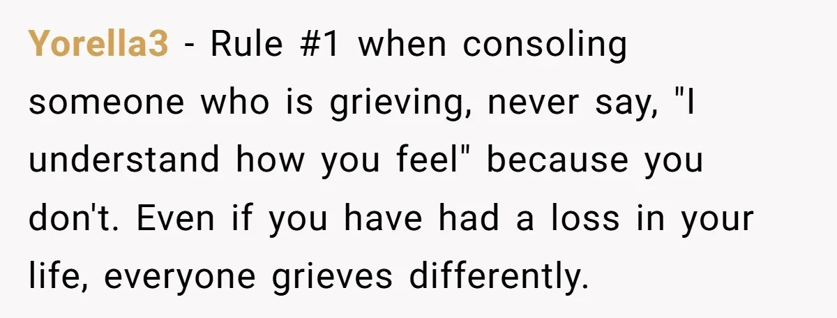 Yorella3 − Rule #1 when consoling someone who is grieving, never say, "I understand how you feel" because you don't. Even if you have had a loss in your life,...