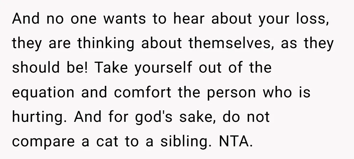 And no one wants to hear about your loss, they are thinking about themselves, as they should be! Take yourself out of the equation and comfort the person who is...