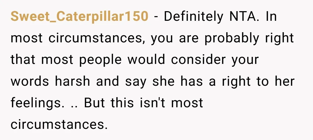 Sweet_Caterpillar150 − Definitely NTA. In most circumstances, you are probably right that most people would consider your words harsh and say she has a right to her feelings. .. But...