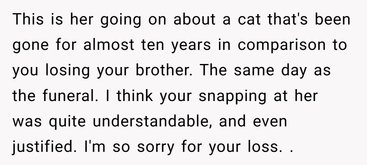 This is her going on about a cat that's been gone for almost ten years in comparison to you losing your brother. The same day as the funeral. I think...