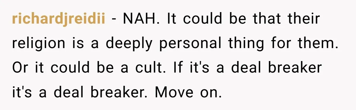 richardjreidii − NAH. It could be that their religion is a deeply personal thing for them. Or it could be a cult. If it's a deal breaker it's a deal...
