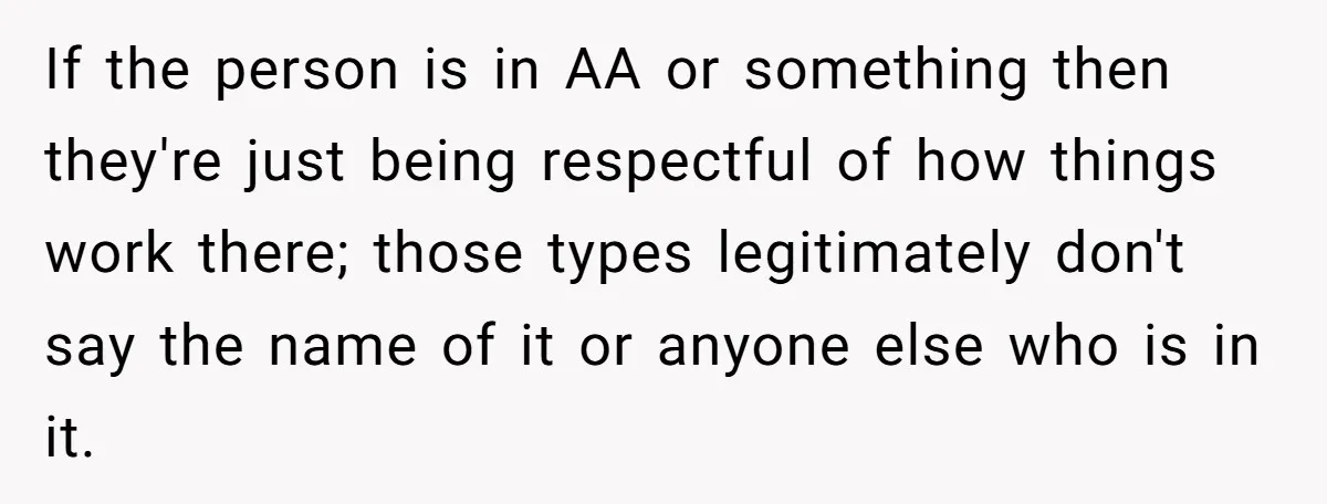 If the person is in AA or something then they're just being respectful of how things work there; those types legitimately don't say the name of it or anyone else...