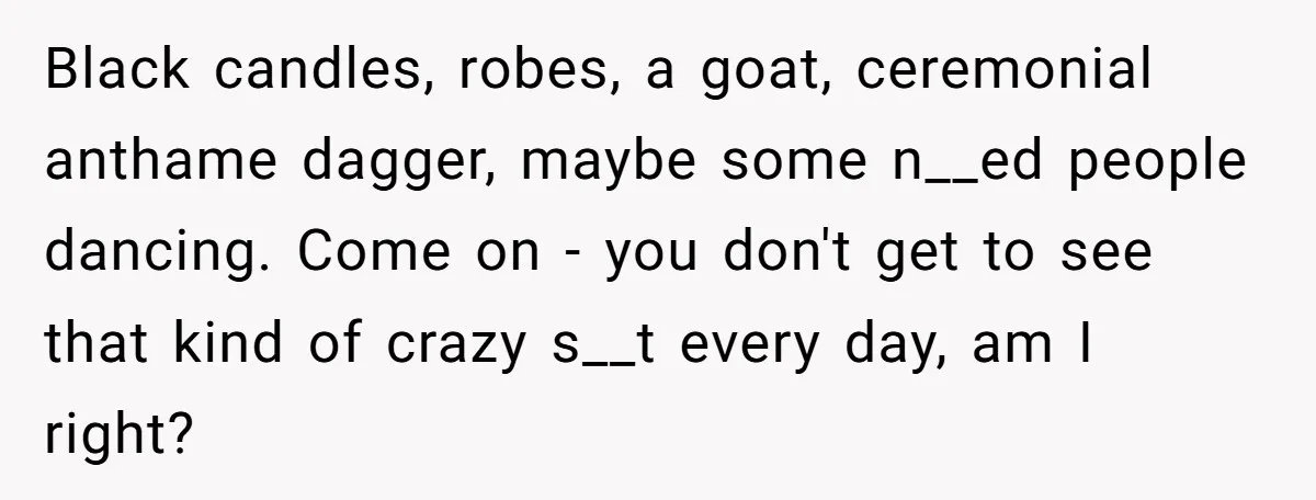 Black candles, robes, a goat, ceremonial anthame dagger, maybe some n__ed people dancing. Come on - you don't get to see that kind of crazy s__t every day, am I...