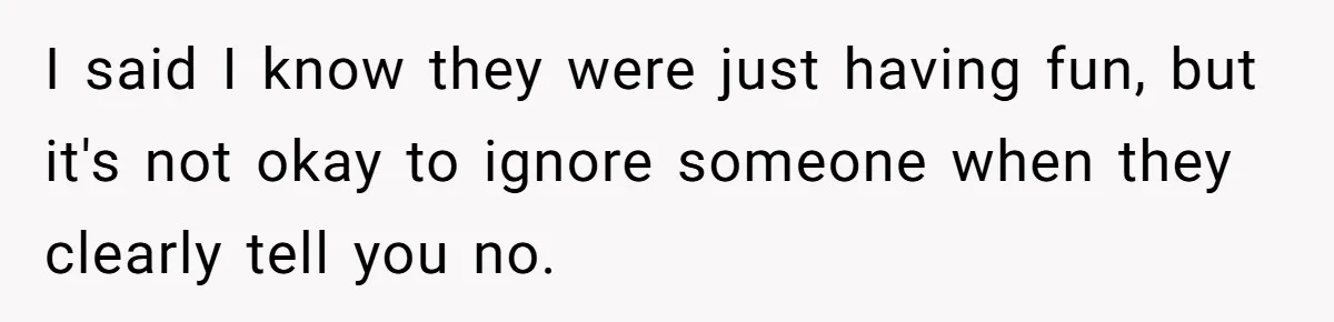 I said I know they were just having fun, but it's not okay to ignore someone when they clearly tell you no.